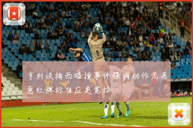 亨利谈梅西碰撞事件强调动作无恶意红牌标准应更宽松