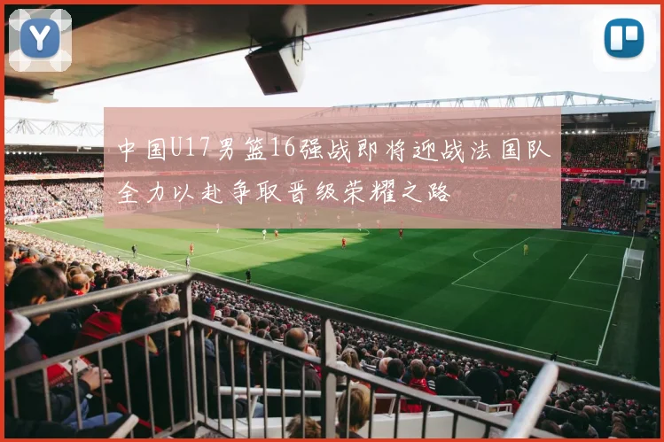 中国U17男篮16强战即将迎战法国队全力以赴争取晋级荣耀之路