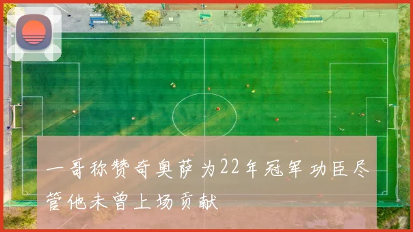 一哥称赞奇奥萨为22年冠军功臣尽管他未曾上场贡献