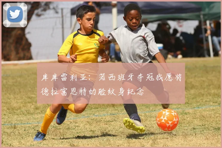 库库雷利亚：若西班牙夺冠我愿将德拉富恩特的脸纹身纪念