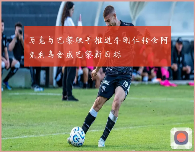 马竞与巴黎联手推进李刚仁转会阿克利乌舍成巴黎新目标