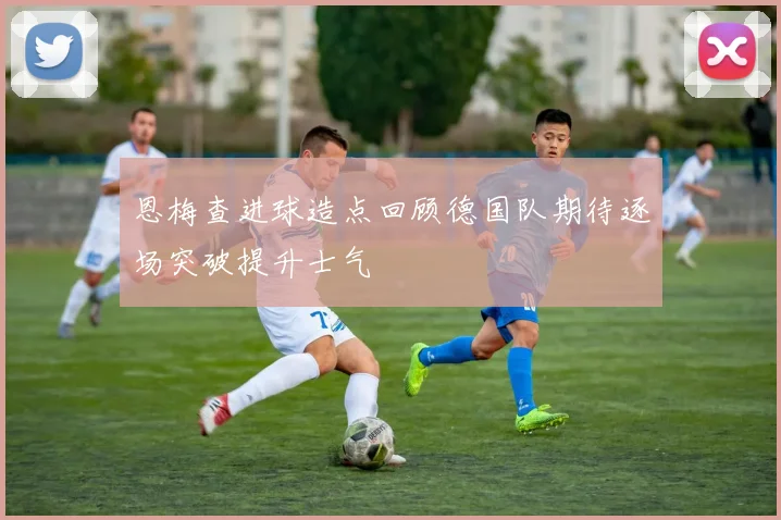 恩梅查进球造点回顾德国队期待逐场突破提升士气