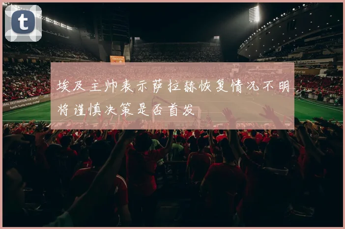 埃及主帅表示萨拉赫恢复情况不明将谨慎决策是否首发