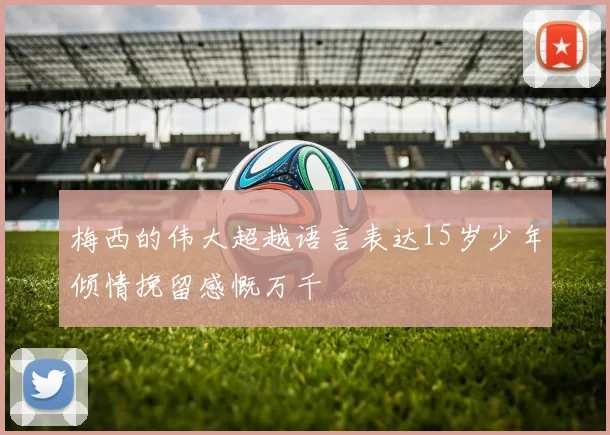 梅西的伟大超越语言表达15岁少年倾情挽留感慨万千
