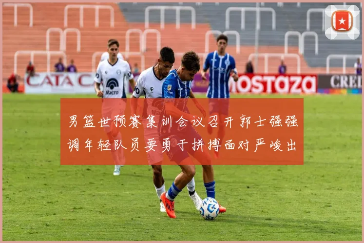男篮世预赛集训会议召开郭士强强调年轻队员要勇于拼搏面对严峻出线形势